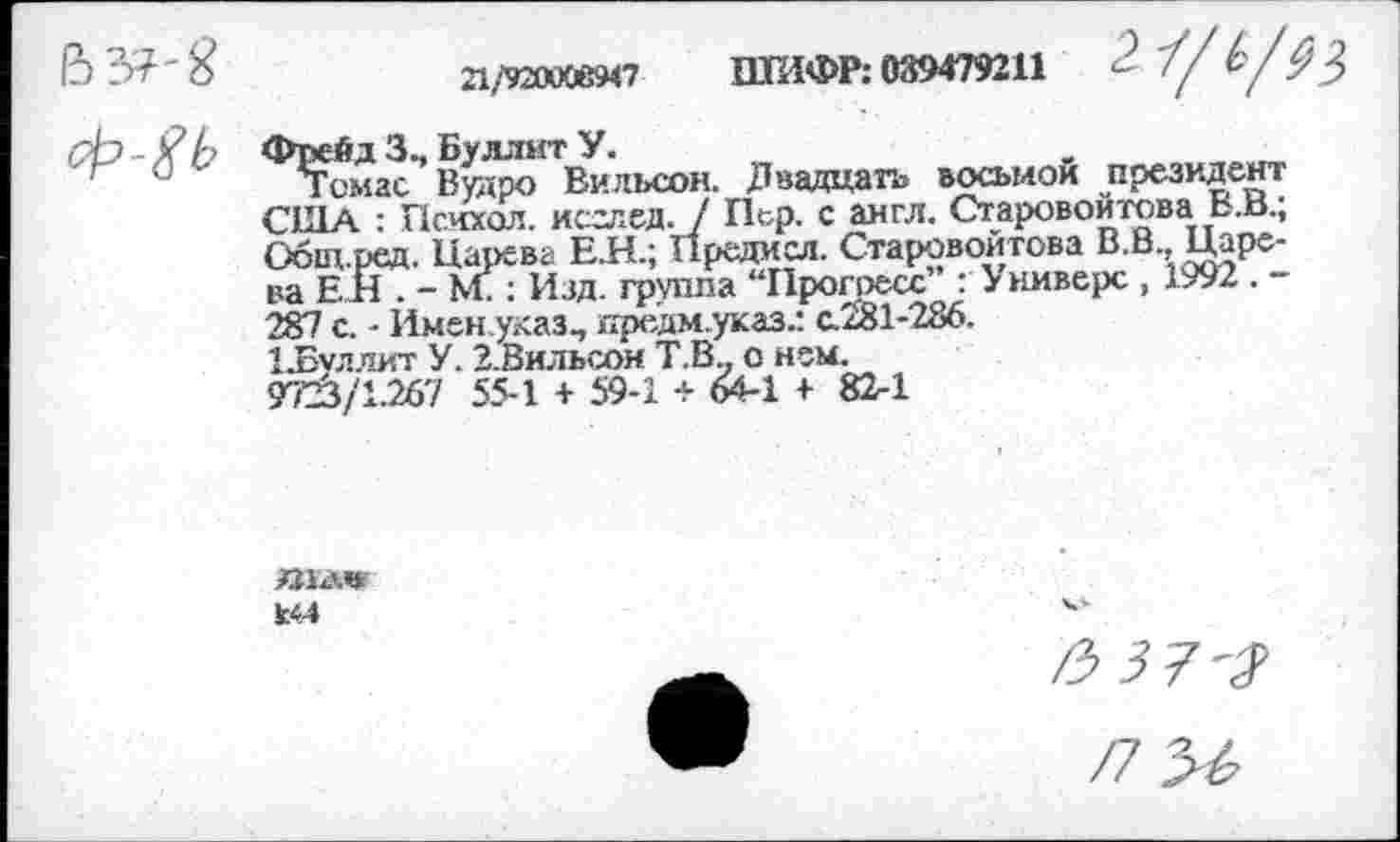 ﻿21/92Я0С1в947 ШИФР: 039479211	- '//	9$
Фрейд Зъ Буллит У.
Томас Второ Вильсон. Двадцать восьмой президент США : Психол. исглед. / Пер. с англ. Старовойтова Е.В.; Общ-ред. Царева Е.Н.; Предасл. Старовойтова В.В., Царева ЕН . - МГ: Изд. группа “Прогресс : У ниверс , 1992 . -287 с. - Имен указ., предм.указ.: с.281-286.
1.Буллит У. З.Вильсон Т.В.. о нем.
972^/1.267 55-1 + 59-1 + 64-1 + 82-1
